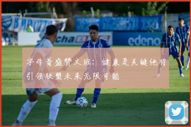 字母哥盛赞文班：健康是关键他将引领联盟未来无限可能