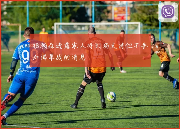 杨瀚森透露家人将到场支持但不参加揭幕战的消息