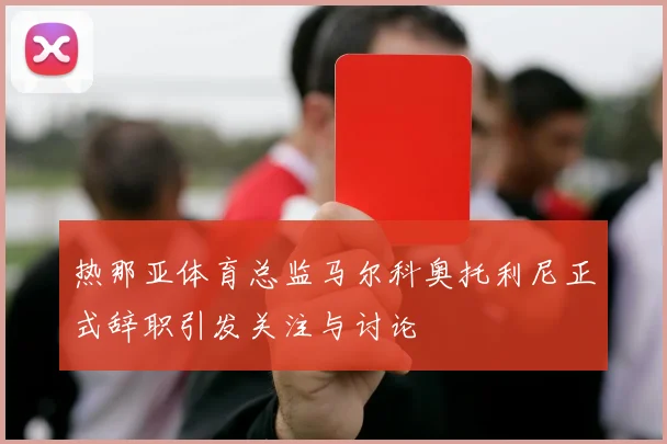 热那亚体育总监马尔科奥托利尼正式辞职引发关注与讨论