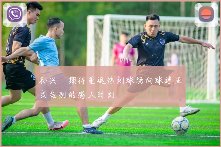 孙兴慜期待重返热刺球场向球迷正式告别的感人时刻
