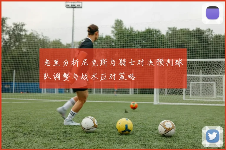 老里分析尼克斯与骑士对决预判球队调整与战术应对策略
