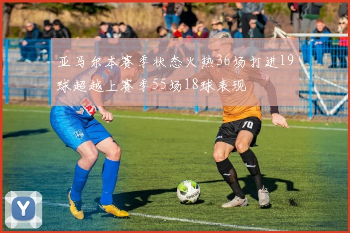 亚马尔本赛季状态火热36场打进19球超越上赛季55场18球表现
