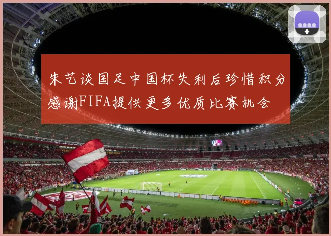朱艺谈国足中国杯失利后珍惜积分感谢FIFA提供更多优质比赛机会