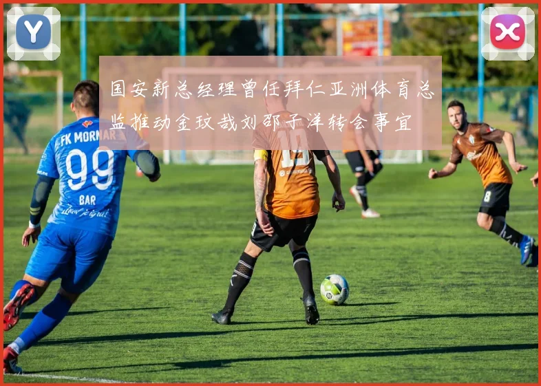 国安新总经理曾任拜仁亚洲体育总监推动金玟哉刘邵子洋转会事宜