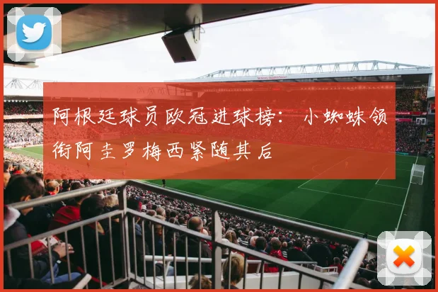阿根廷球员欧冠进球榜：小蜘蛛领衔阿圭罗梅西紧随其后