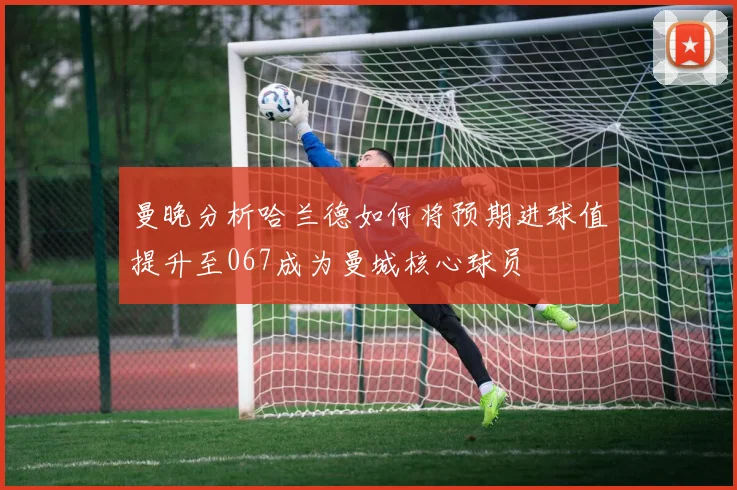 曼晚分析哈兰德如何将预期进球值提升至067成为曼城核心球员