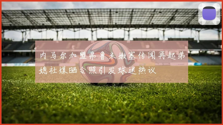 内马尔加盟弗鲁米嫩塞传闻再起弟媳社媒晒合照引发球迷热议