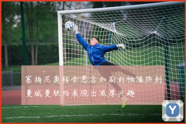 塞梅尼奥转会悬念加剧利物浦热刺曼城曼联均表现出浓厚兴趣