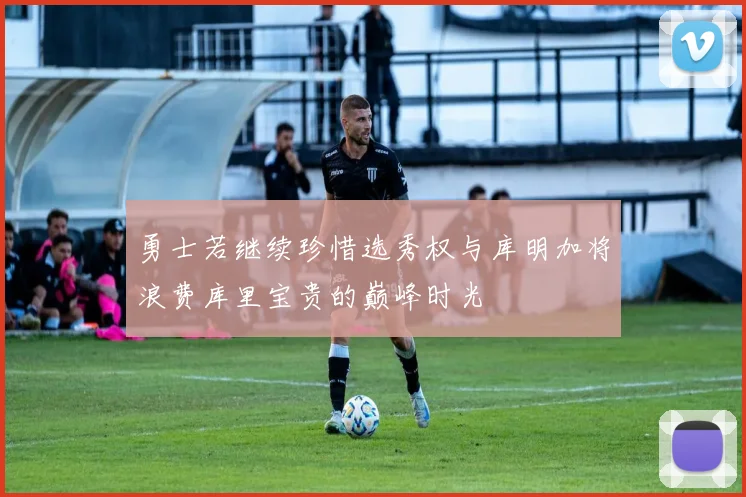 勇士若继续珍惜选秀权与库明加将浪费库里宝贵的巅峰时光