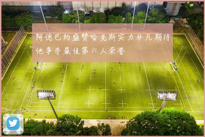 阿德巴约盛赞哈克斯实力非凡期待他争夺最佳第六人荣誉