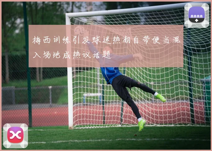 梅西训练引发球迷热潮自带便当混入场地成热议话题