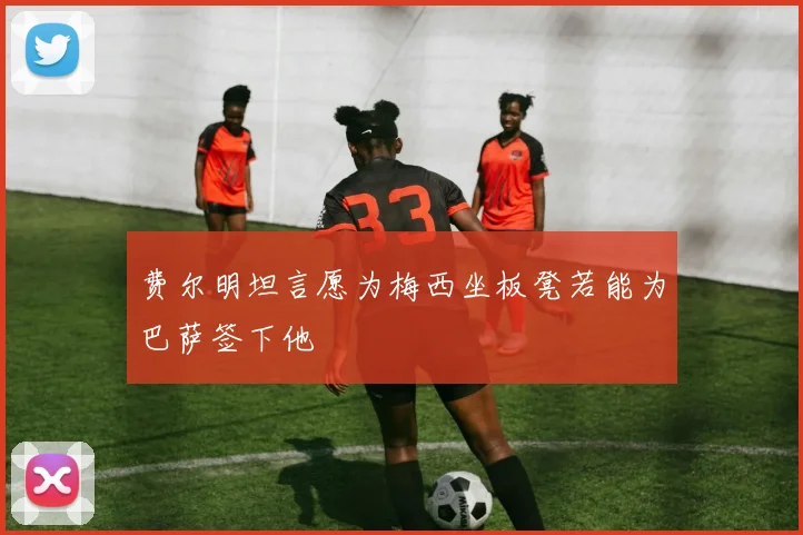 费尔明坦言愿为梅西坐板凳若能为巴萨签下他