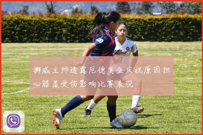 挪威主帅透露厄德高坐庆祝原因担心膝盖受伤影响比赛表现