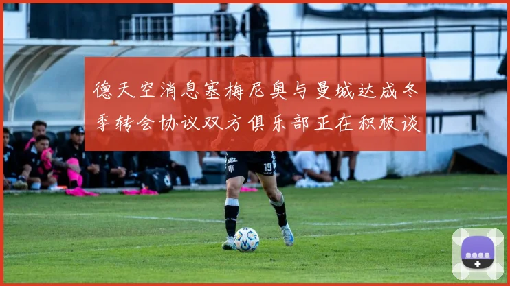 德天空消息塞梅尼奥与曼城达成冬季转会协议双方俱乐部正在积极谈判中