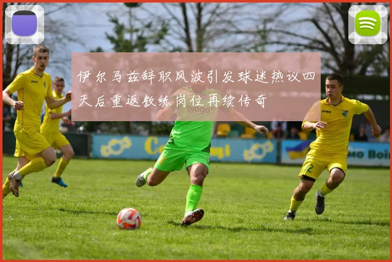 伊尔马兹辞职风波引发球迷热议四天后重返教练岗位再续传奇