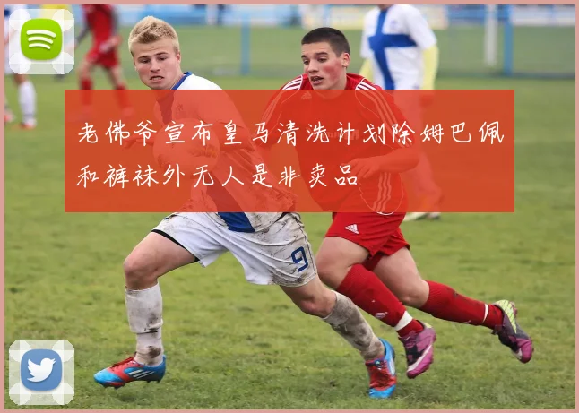 老佛爷宣布皇马清洗计划除姆巴佩和裤袜外无人是非卖品