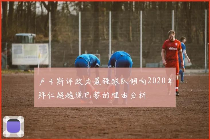 卢卡斯评效力最强球队倾向2020年拜仁超越现巴黎的理由分析