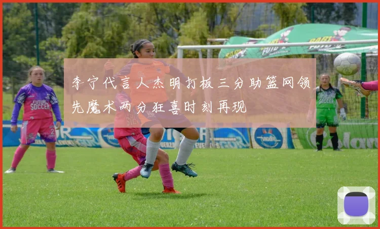 李宁代言人杰明打板三分助篮网领先魔术两分狂喜时刻再现