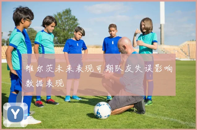 维尔茨未来表现可期队友失误影响数据表现