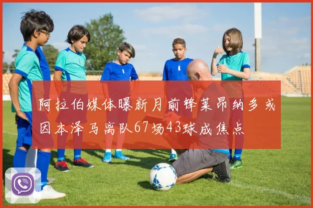 阿拉伯媒体曝新月前锋莱昂纳多或因本泽马离队67场43球成焦点