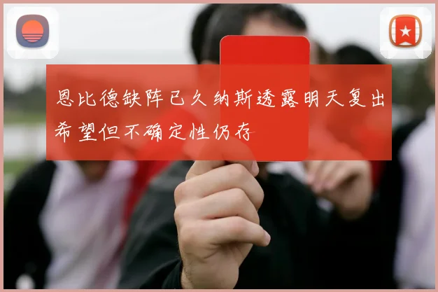 恩比德缺阵已久纳斯透露明天复出希望但不确定性仍存