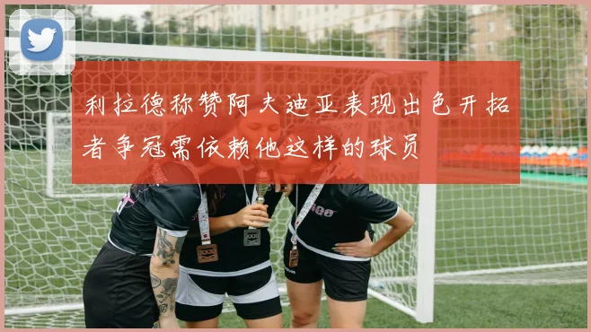 利拉德称赞阿夫迪亚表现出色开拓者争冠需依赖他这样的球员