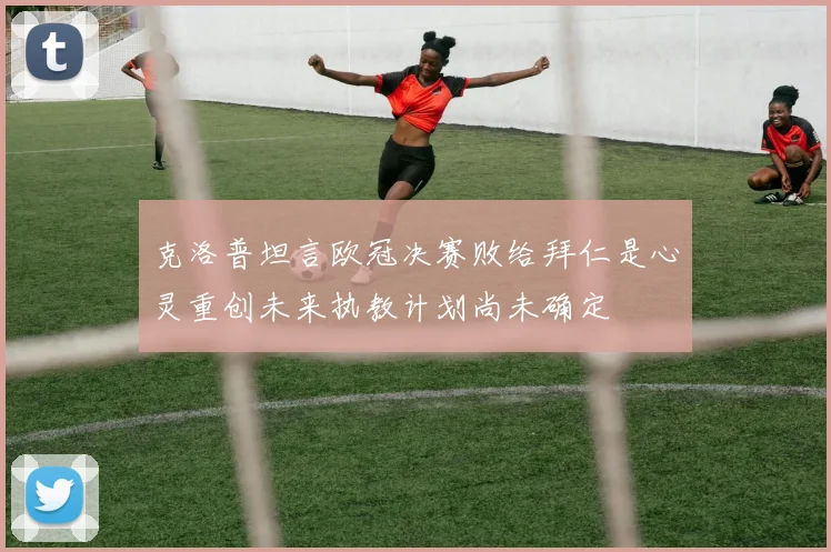 克洛普坦言欧冠决赛败给拜仁是心灵重创未来执教计划尚未确定