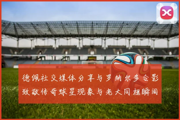 德佩社交媒体分享与罗纳尔多合影致敬传奇球星现象与老大同框瞬间