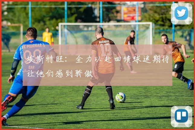 埃斯特旺：全力以赴回馈球迷期待让他们感到骄傲